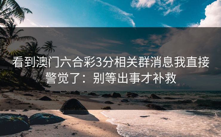 看到澳门六合彩3分相关群消息我直接警觉了：别等出事才补救