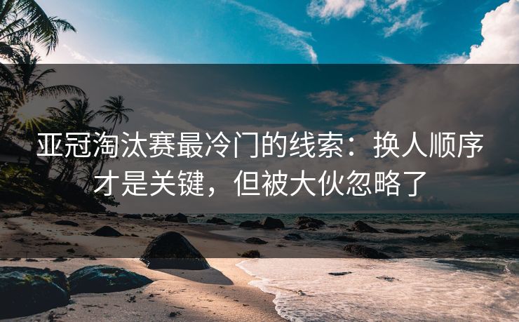 亚冠淘汰赛最冷门的线索：换人顺序才是关键，但被大伙忽略了
