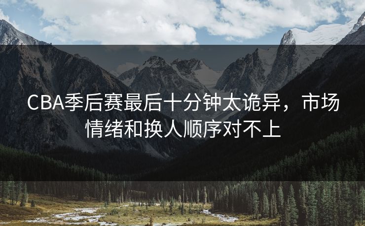 CBA季后赛最后十分钟太诡异,市场情绪和换人顺序对不上 CBA季后赛最后十分钟太诡异,市场情绪和换人顺序对不上