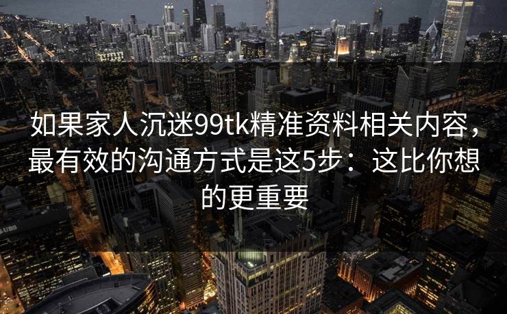 如果家人沉迷99tk精准资料相关内容，最有效的沟通方式是这5步：这比你想的更重要