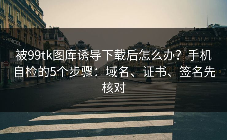 被99tk图库诱导下载后怎么办？手机自检的5个步骤：域名、证书、签名先核对