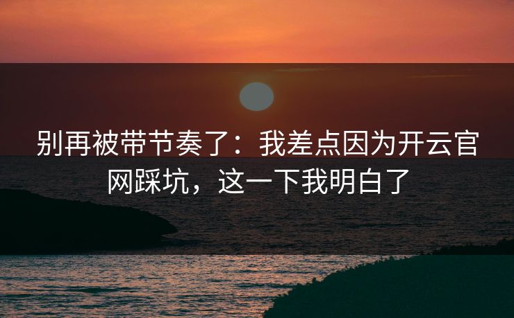 别再被带节奏了：我差点因为开云官网踩坑，这一下我明白了