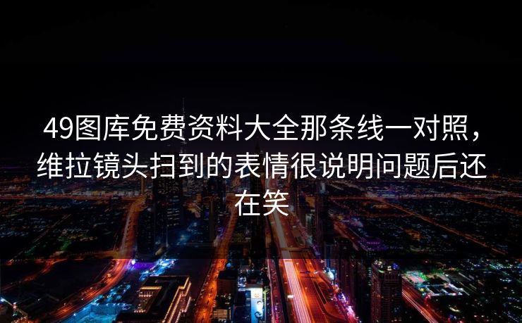 49图库免费资料大全那条线一对照，维拉镜头扫到的表情很说明问题后还在笑