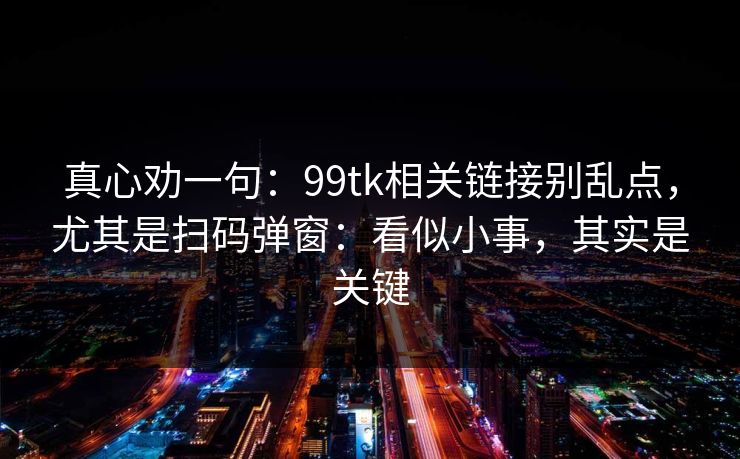 真心劝一句：99tk相关链接别乱点，尤其是扫码弹窗：看似小事，其实是关键