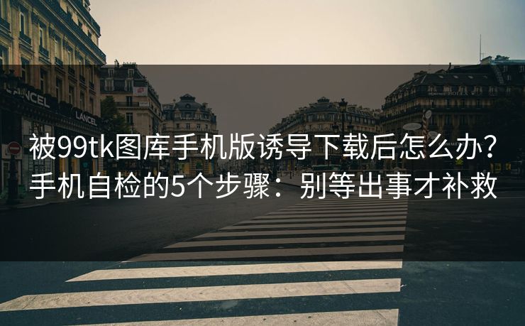 被99tk图库手机版诱导下载后怎么办？手机自检的5个步骤：别等出事才补救