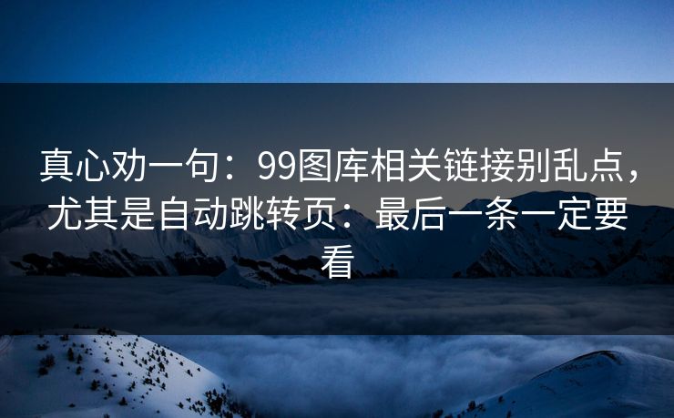 真心劝一句：99图库相关链接别乱点，尤其是自动跳转页：最后一条一定要看