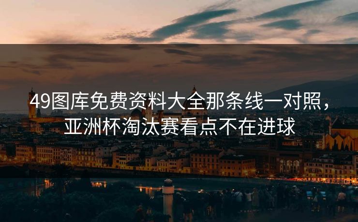 49图库免费资料大全那条线一对照，亚洲杯淘汰赛看点不在进球