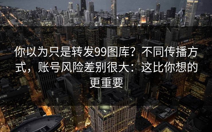 你以为只是转发99图库？不同传播方式，账号风险差别很大：这比你想的更重要