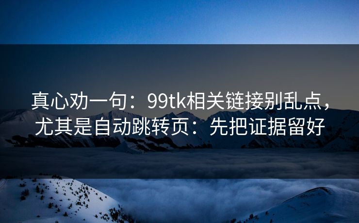 真心劝一句：99tk相关链接别乱点，尤其是自动跳转页：先把证据留好
