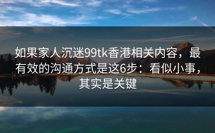 如果家人沉迷99tk香港相关内容，最有效的沟通方式是这6步：看似小事，其实是关键