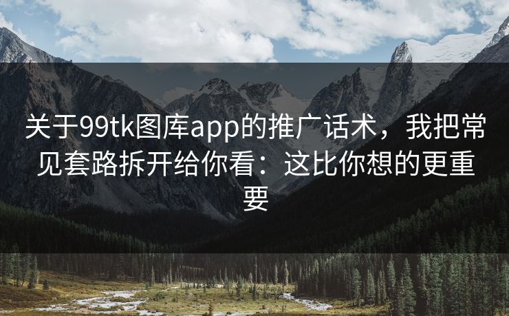 关于99tk图库app的推广话术，我把常见套路拆开给你看：这比你想的更重要