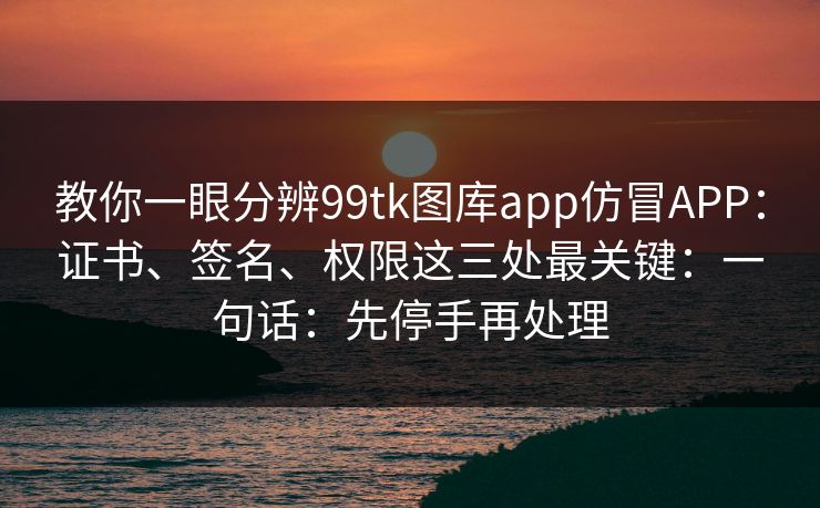 教你一眼分辨99tk图库app仿冒APP：证书、签名、权限这三处最关键：一句话：先停手再处理