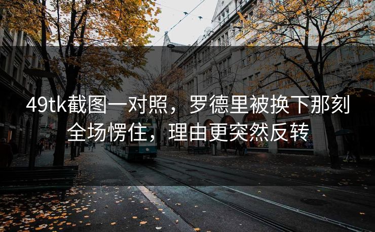 49tk截图一对照，罗德里被换下那刻全场愣住，理由更突然反转