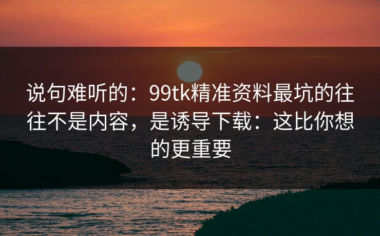说句难听的：99tk精准资料最坑的往往不是内容，是诱导下载：这比你想的更重要