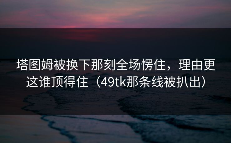 塔图姆被换下那刻全场愣住，理由更这谁顶得住（49tk那条线被扒出）