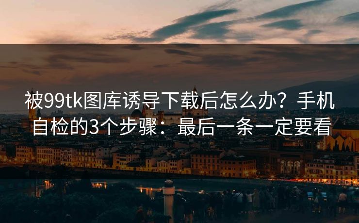 被99tk图库诱导下载后怎么办？手机自检的3个步骤：最后一条一定要看