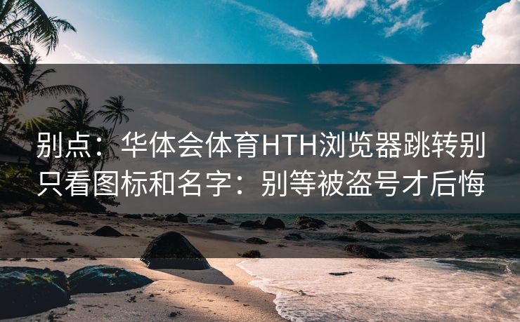 别点：华体会体育HTH浏览器跳转别只看图标和名字：别等被盗号才后悔