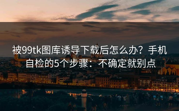 被99tk图库诱导下载后怎么办？手机自检的5个步骤：不确定就别点