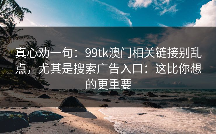 真心劝一句：99tk澳门相关链接别乱点，尤其是搜索广告入口：这比你想的更重要