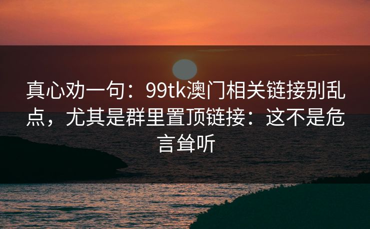 真心劝一句：99tk澳门相关链接别乱点，尤其是群里置顶链接：这不是危言耸听
