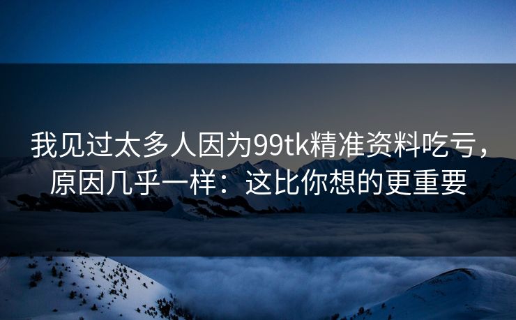 我见过太多人因为99tk精准资料吃亏，原因几乎一样：这比你想的更重要
