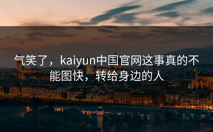 气笑了，kaiyun中国官网这事真的不能图快，转给身边的人